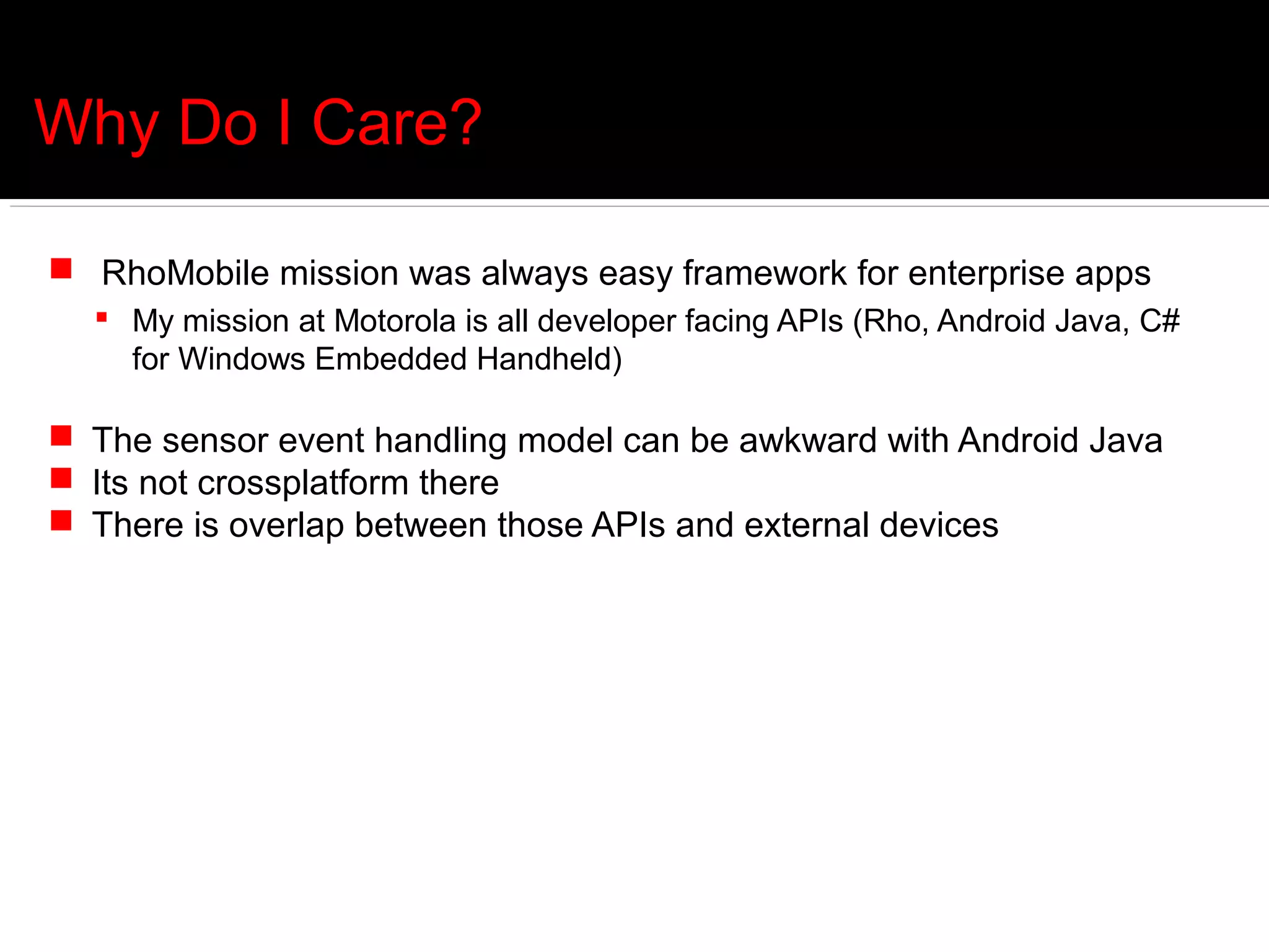 Why Do I Care?

 RhoMobile mission was always easy framework for enterprise apps
   My mission at Motorola is all developer facing APIs (Rho, Android Java, C#
    for Windows Embedded Handheld)

 The sensor event handling model can be awkward with Android Java
 Its not crossplatform there
 There is overlap between those APIs and external devices
 
