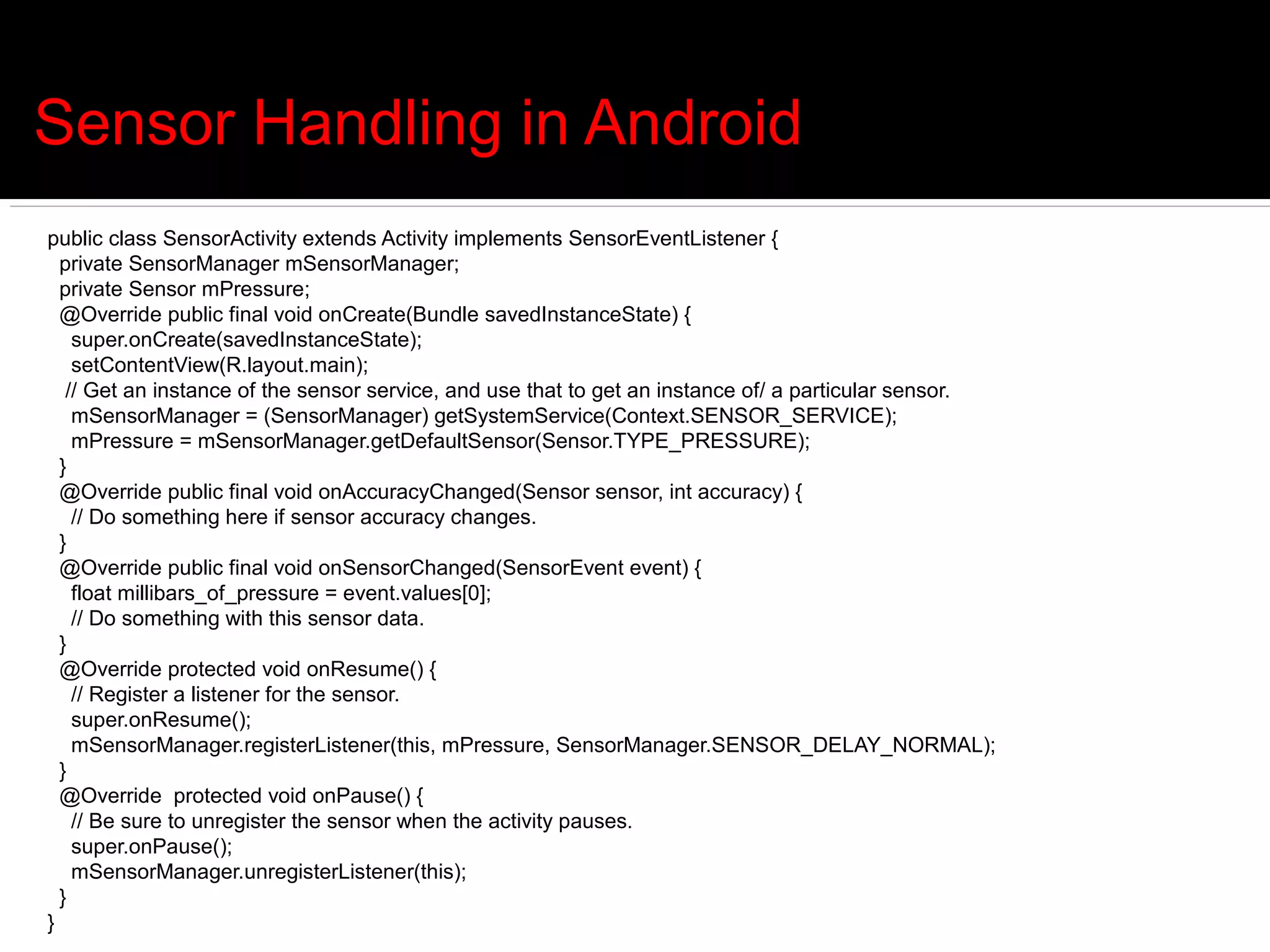 Sensor Handling in Android
public class SensorActivity extends Activity implements SensorEventListener {
  private SensorManager mSensorManager;
  private Sensor mPressure;
  @Override public final void onCreate(Bundle savedInstanceState) {
    super.onCreate(savedInstanceState);
    setContentView(R.layout.main);
   // Get an instance of the sensor service, and use that to get an instance of/ a particular sensor.
    mSensorManager = (SensorManager) getSystemService(Context.SENSOR_SERVICE);
    mPressure = mSensorManager.getDefaultSensor(Sensor.TYPE_PRESSURE);
  }
  @Override public final void onAccuracyChanged(Sensor sensor, int accuracy) {
    // Do something here if sensor accuracy changes.
  }
  @Override public final void onSensorChanged(SensorEvent event) {
    float millibars_of_pressure = event.values[0];
    // Do something with this sensor data.
  }
  @Override protected void onResume() {
    // Register a listener for the sensor.
    super.onResume();
    mSensorManager.registerListener(this, mPressure, SensorManager.SENSOR_DELAY_NORMAL);
  }
  @Override protected void onPause() {
    // Be sure to unregister the sensor when the activity pauses.
    super.onPause();
    mSensorManager.unregisterListener(this);
  }
}
 