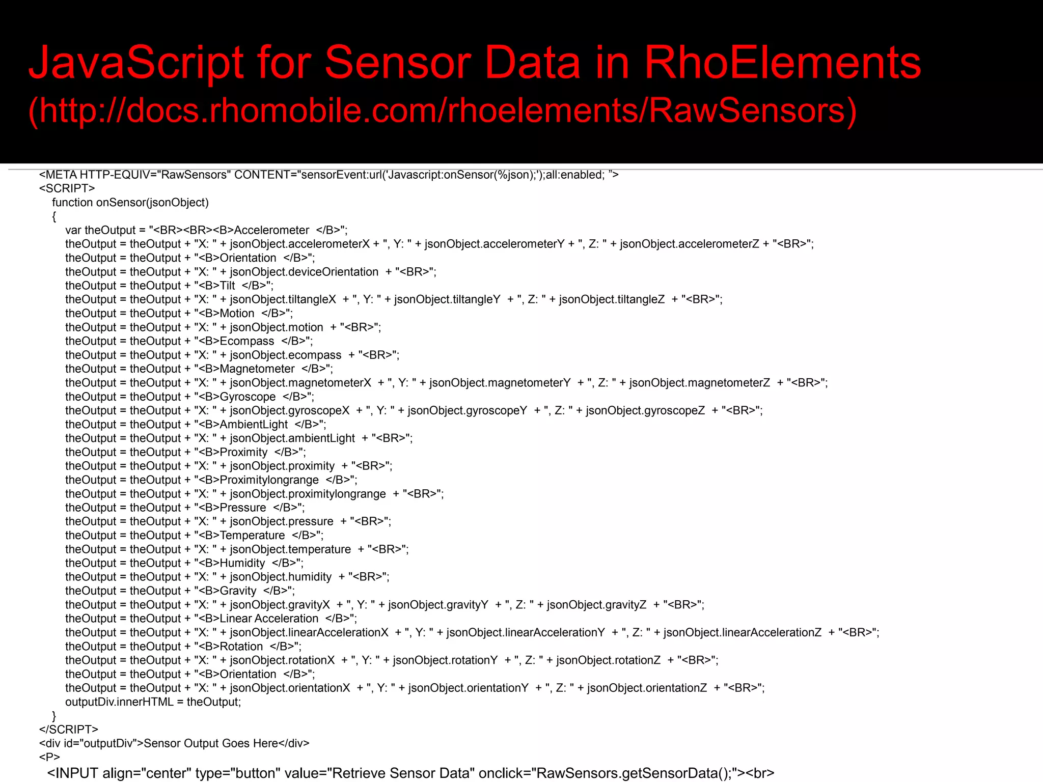 JavaScript for Sensor Data in RhoElements
(http://docs.rhomobile.com/rhoelements/RawSensors)
<META HTTP-EQUIV="RawSensors" CONTENT="sensorEvent:url('Javascript:onSensor(%json);');all:enabled; ”>
<SCRIPT>
  function onSensor(jsonObject)
  {
      var theOutput = "<BR><BR><B>Accelerometer </B>";
      theOutput = theOutput + "X: " + jsonObject.accelerometerX + ", Y: " + jsonObject.accelerometerY + ", Z: " + jsonObject.accelerometerZ + "<BR>";
      theOutput = theOutput + "<B>Orientation </B>";
      theOutput = theOutput + "X: " + jsonObject.deviceOrientation + "<BR>";
      theOutput = theOutput + "<B>Tilt </B>";
      theOutput = theOutput + "X: " + jsonObject.tiltangleX + ", Y: " + jsonObject.tiltangleY + ", Z: " + jsonObject.tiltangleZ + "<BR>";
      theOutput = theOutput + "<B>Motion </B>";
      theOutput = theOutput + "X: " + jsonObject.motion + "<BR>";
      theOutput = theOutput + "<B>Ecompass </B>";
      theOutput = theOutput + "X: " + jsonObject.ecompass + "<BR>";
      theOutput = theOutput + "<B>Magnetometer </B>";
      theOutput = theOutput + "X: " + jsonObject.magnetometerX + ", Y: " + jsonObject.magnetometerY + ", Z: " + jsonObject.magnetometerZ + "<BR>";
      theOutput = theOutput + "<B>Gyroscope </B>";
      theOutput = theOutput + "X: " + jsonObject.gyroscopeX + ", Y: " + jsonObject.gyroscopeY + ", Z: " + jsonObject.gyroscopeZ + "<BR>";
      theOutput = theOutput + "<B>AmbientLight </B>";
      theOutput = theOutput + "X: " + jsonObject.ambientLight + "<BR>";
      theOutput = theOutput + "<B>Proximity </B>";
      theOutput = theOutput + "X: " + jsonObject.proximity + "<BR>";
      theOutput = theOutput + "<B>Proximitylongrange </B>";
      theOutput = theOutput + "X: " + jsonObject.proximitylongrange + "<BR>";
      theOutput = theOutput + "<B>Pressure </B>";
      theOutput = theOutput + "X: " + jsonObject.pressure + "<BR>";
      theOutput = theOutput + "<B>Temperature </B>";
      theOutput = theOutput + "X: " + jsonObject.temperature + "<BR>";
      theOutput = theOutput + "<B>Humidity </B>";
      theOutput = theOutput + "X: " + jsonObject.humidity + "<BR>";
      theOutput = theOutput + "<B>Gravity </B>";
      theOutput = theOutput + "X: " + jsonObject.gravityX + ", Y: " + jsonObject.gravityY + ", Z: " + jsonObject.gravityZ + "<BR>";
      theOutput = theOutput + "<B>Linear Acceleration </B>";
      theOutput = theOutput + "X: " + jsonObject.linearAccelerationX + ", Y: " + jsonObject.linearAccelerationY + ", Z: " + jsonObject.linearAccelerationZ + "<BR>";
      theOutput = theOutput + "<B>Rotation </B>";
      theOutput = theOutput + "X: " + jsonObject.rotationX + ", Y: " + jsonObject.rotationY + ", Z: " + jsonObject.rotationZ + "<BR>";
      theOutput = theOutput + "<B>Orientation </B>";
      theOutput = theOutput + "X: " + jsonObject.orientationX + ", Y: " + jsonObject.orientationY + ", Z: " + jsonObject.orientationZ + "<BR>";
      outputDiv.innerHTML = theOutput;
  }
</SCRIPT>
<div id="outputDiv">Sensor Output Goes Here</div>
<P>
 <INPUT align="center" type="button" value="Retrieve Sensor Data" onclick="RawSensors.getSensorData();"><br>
 