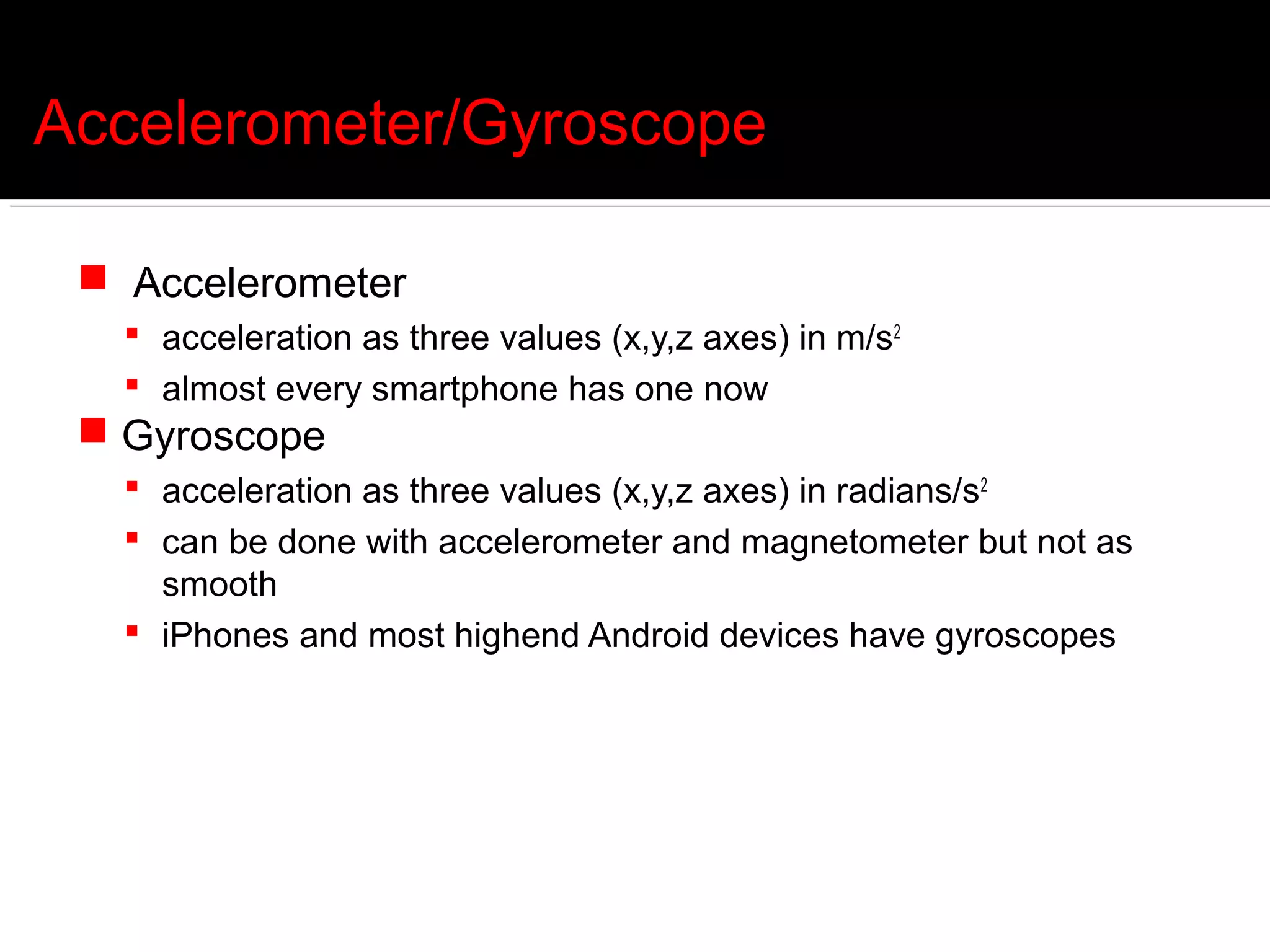 Accelerometer/Gyroscope

  Accelerometer
    acceleration as three values (x,y,z axes) in m/s2
    almost every smartphone has one now
  Gyroscope
    acceleration as three values (x,y,z axes) in radians/s2
    can be done with accelerometer and magnetometer but not as
     smooth
    iPhones and most highend Android devices have gyroscopes
 