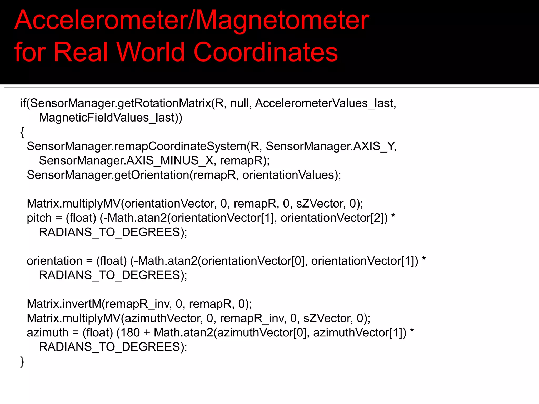 Accelerometer/Magnetometer
for Real World Coordinates
if(SensorManager.getRotationMatrix(R, null, AccelerometerValues_last,
    MagneticFieldValues_last))
{
  SensorManager.remapCoordinateSystem(R, SensorManager.AXIS_Y,
    SensorManager.AXIS_MINUS_X, remapR);
  SensorManager.getOrientation(remapR, orientationValues);

    Matrix.multiplyMV(orientationVector, 0, remapR, 0, sZVector, 0);
    pitch = (float) (-Math.atan2(orientationVector[1], orientationVector[2]) *
       RADIANS_TO_DEGREES);

    orientation = (float) (-Math.atan2(orientationVector[0], orientationVector[1]) *
       RADIANS_TO_DEGREES);

    Matrix.invertM(remapR_inv, 0, remapR, 0);
    Matrix.multiplyMV(azimuthVector, 0, remapR_inv, 0, sZVector, 0);
    azimuth = (float) (180 + Math.atan2(azimuthVector[0], azimuthVector[1]) *
      RADIANS_TO_DEGREES);
}
 