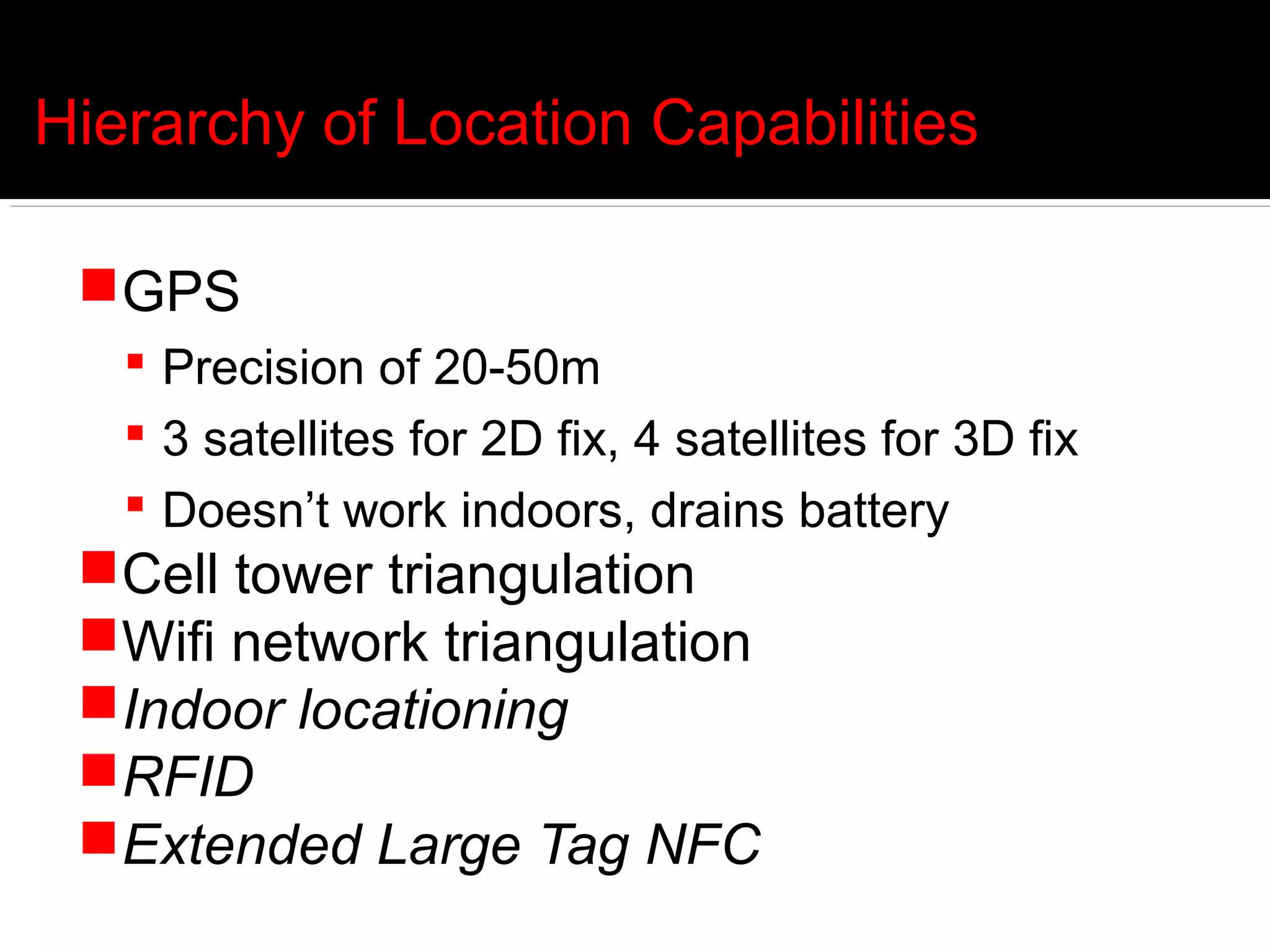 Hierarchy of Location Capabilities

 GPS
    Precision of 20-50m
    3 satellites for 2D fix, 4 satellites for 3D fix
    Doesn’t work indoors, drains battery
 Cell tower triangulation
 Wifi network triangulation
 Indoor locationing
 RFID
 Extended Large Tag NFC
 