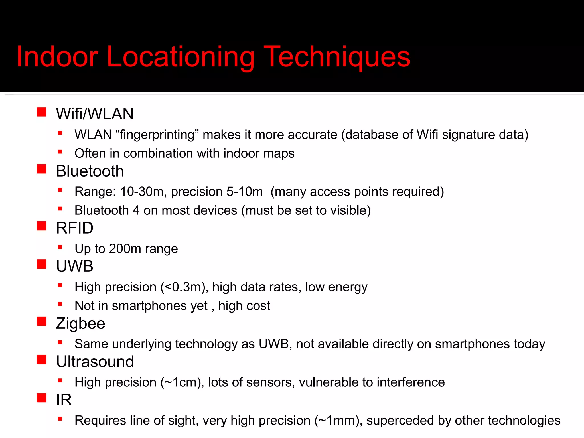 Indoor Locationing Techniques
  Wifi/WLAN
    WLAN “fingerprinting” makes it more accurate (database of Wifi signature data)
    Often in combination with indoor maps
  Bluetooth
    Range: 10-30m, precision 5-10m (many access points required)
    Bluetooth 4 on most devices (must be set to visible)
  RFID
    Up to 200m range
  UWB
    High precision (<0.3m), high data rates, low energy
    Not in smartphones yet , high cost
  Zigbee
    Same underlying technology as UWB, not available directly on smartphones today
  Ultrasound
    High precision (~1cm), lots of sensors, vulnerable to interference
  IR
    Requires line of sight, very high precision (~1mm), superceded by other technologies
 