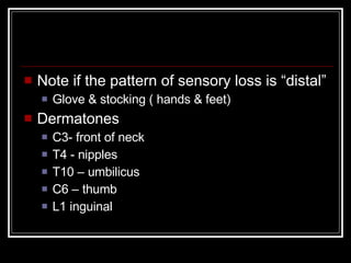 Note if the pattern of sensory loss is “distal”  Glove & stocking ( hands & feet) Dermatones C3- front of neck T4 - nipples T10 – umbilicus C6 – thumb L1 inguinal 