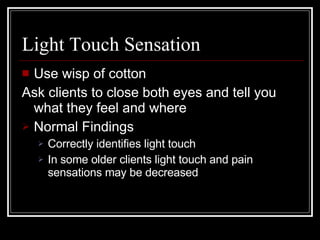 Light Touch Sensation Use wisp of cotton Ask clients to close both eyes and tell you what they feel and where Normal Findings Correctly identifies light touch In some older clients light touch and pain sensations may be decreased 