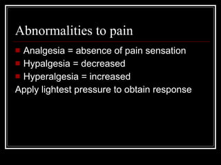 Abnormalities to pain Analgesia = absence of pain sensation Hypalgesia = decreased  Hyperalgesia = increased Apply lightest pressure to obtain response 