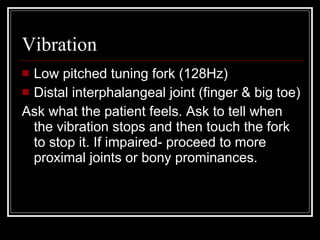 Vibration Low pitched tuning fork (128Hz) Distal interphalangeal joint (finger & big toe) Ask what the patient feels. Ask to tell when the vibration stops and then touch the fork to stop it. If impaired- proceed to more proximal joints or bony prominances. 