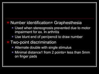 Number identification= Graphesthesia Used when stereognosis prevented due to motor impairment for ex. In arthritis Use blunt end of pen/pencil to draw number Two-point discrimination Alternate double with single stimulus Minimal distance1 from 2 points= less than 5mm on finger pads 