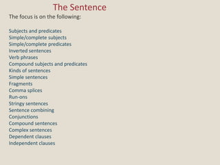 				The Sentence The focus is on the following: Subjects and predicates Simple/complete subjects Simple/complete predicates Inverted sentences Verb phrases Compound subjects and predicates Kinds of sentences Simple sentences Fragments Comma splices Run-ons Stringy sentences Sentence combining Conjunctions Compound sentences Complex sentences Dependent clauses Independent clauses 