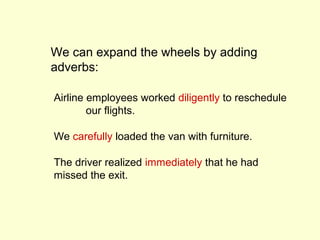 We can expand the wheels by adding
adverbs:

Airline employees worked diligently to reschedule
        our flights.

We carefully loaded the van with furniture.

The driver realized immediately that he had
missed the exit.
 