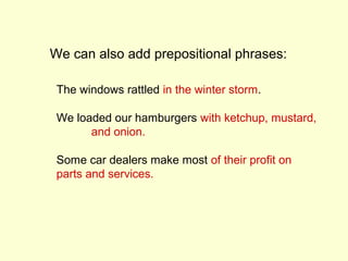 We can also add prepositional phrases:

 The windows rattled in the winter storm.

 We loaded our hamburgers with ketchup, mustard,
       and onion.

 Some car dealers make most of their profit on
 parts and services.
 