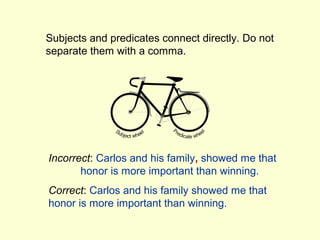 Subjects and predicates connect directly. Do not
separate them with a comma.




Incorrect: Carlos and his family, showed me that
       honor is more important than winning.
Correct: Carlos and his family showed me that
honor is more important than winning.
 