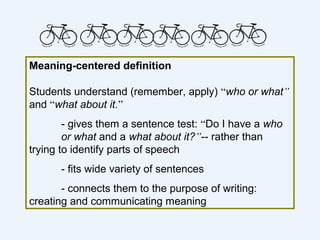 Meaning-centered definition

Students understand (remember, apply) “who or what”
and “what about it.”
        - gives them a sentence test: “Do I have a who
        or what and a what about it?”-- rather than
trying to identify parts of speech
      - fits wide variety of sentences
       - connects them to the purpose of writing:
creating and communicating meaning
 