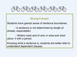 Moving Forward
Students have gained sense of sentence boundaries.
      - A sentence is not determined by length (2
wheels, expandable)
       - Writers mark end of who or what and what
about it with a period.
Knowing what a sentence is, students are better able to
understand dependent clauses.
 