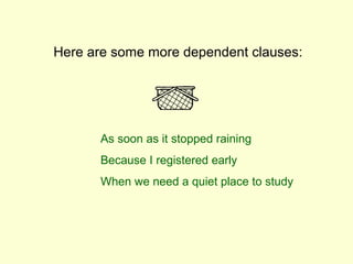 Here are some more dependent clauses:




      As soon as it stopped raining
      Because I registered early
      When we need a quiet place to study
 