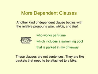 More Dependent Clauses
Another kind of dependent clause begins with
the relative pronouns who, which, and that.

              who works part-time
              which includes a swimming pool
              that is parked in my driveway

These clauses are not sentences. They are like
baskets that need to be attached to a bike.
 