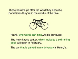 These baskets go after the word they describe.
Sometimes they’re in the middle of the bike.




 Frank, who works part-time,will be our guide.
 The new fitness center, which includes a swimming
 pool, will open in February.
 The car that is parked in my driveway is Henry’s.
 