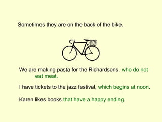Sometimes they are on the back of the bike.




We are making pasta for the Richardsons, who do not
      eat meat.

I have tickets to the jazz festival, which begins at noon.

Karen likes books that have a happy ending.
 