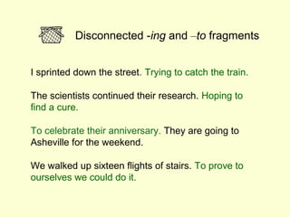 Disconnected -ing and –to fragments


I sprinted down the street. Trying to catch the train.

The scientists continued their research. Hoping to
find a cure.

To celebrate their anniversary. They are going to
Asheville for the weekend.

We walked up sixteen flights of stairs. To prove to
ourselves we could do it.
 
