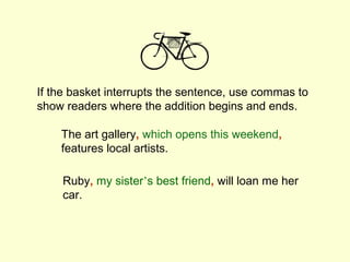 If the basket interrupts the sentence, use commas to
show readers where the addition begins and ends.

    The art gallery, which opens this weekend,
    features local artists.

    Ruby, my sister’s best friend, will loan me her
    car.
 