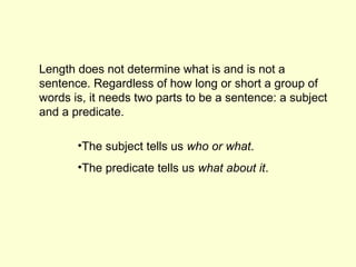 Length does not determine what is and is not a
sentence. Regardless of how long or short a group of
words is, it needs two parts to be a sentence: a subject
and a predicate.

       •The subject tells us who or what.
       •The predicate tells us what about it.
 