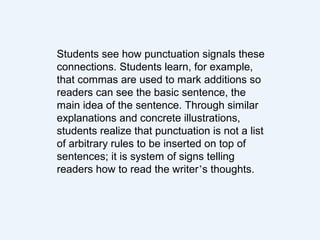Students see how punctuation signals these
connections. Students learn, for example,
that commas are used to mark additions so
readers can see the basic sentence, the
main idea of the sentence. Through similar
explanations and concrete illustrations,
students realize that punctuation is not a list
of arbitrary rules to be inserted on top of
sentences; it is system of signs telling
readers how to read the writer’s thoughts.
 