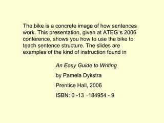 The bike is a concrete image of how sentences
work. This presentation, given at ATEG’s 2006
conference, shows you how to use the bike to
teach sentence structure. The slides are
examples of the kind of instruction found in

            An Easy Guide to Writing
            by Pamela Dykstra
            Prentice Hall, 2006
            ISBN: 0 -13 –184954 - 9
 