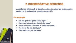 2. INTERROGATIVE SENTENCE
A sentence which ask a direct question is called an interrogative
sentence. It ends with a questions mark (?).
For example,
 Did you go to the game Friday night?
 How many students are there in the class?
 Would you prefer chocolate or vanilla ice-cream?
 You live in the city, don’t you?
 Who is knocking on the door?
THE ENGLISH TUTOR
 