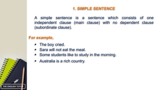 1. SIMPLE SENTENCE
A simple sentence is a sentence which consists of one
independent clause (main clause) with no dependent clause
(subordinate clause).
For example,
 The boy cried.
 Sara will not eat the meal.
 Some students like to study in the morning.
 Australia is a rich country.
THE ENGLISH TUTOR
 