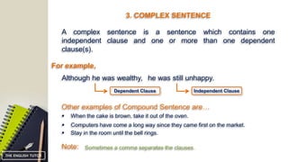 3. COMPLEX SENTENCE
A complex sentence is a sentence which contains one
independent clause and one or more than one dependent
clause(s).
For example,
Although he was wealthy, he was still unhappy.
Other examples of Compound Sentence are…
 When the cake is brown, take it out of the oven.
 Computers have come a long way since they came first on the market.
 Stay in the room until the bell rings.
Note: Sometimes a comma separates the clauses.
Independent ClauseDependent Clause
THE ENGLISH TUTOR
 