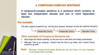 4. COMPOUND-COMPLEX SENTENCE
A compound-complex sentence is a sentence which contains at
least two independent clauses and one or more dependent
clauses.
For example,
The team captain jumped for joy, and the fans cheered
Other examples of Compound Sentence are…
 Sara forgot her friend’s birthday, so she sent her a card when she finally remembered.
 Although I like to go camping, I haven’t had the time to go lately, and I haven’t found
anyone to go with.
Note: Because Compound-Complex Sentences are very long, it is very important
to punctuate them correctly.
because we won the national champion.
Dependent ClauseIndependent ClauseIndependent Clause
THE ENGLISH TUTOR
 