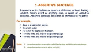 1. ASSERTIVE SENTENCE
A sentence which declares or asserts a statement, opinion, feeling,
incident, history event or anything else, is called an assertive
sentence. Assertive sentence can either be affirmative or negative.
For example,
 Sara is a badminton player.
Note: 1. Assertive sentences are also called Declarative and Affirmative sentences.
 It’s worm today.
 He is not the captain of this team.
 I love to write and explore English language.
 I love to write and explore English language.
2. Assertive sentences end with a period (.).
THE ENGLISH TUTOR
 