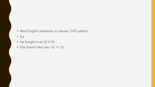• Most English sentences or clauses- SVO pattern
• Eg;
• He bought a car (S-V-O)
• She doesn’t like cats –(S- V- O)
 