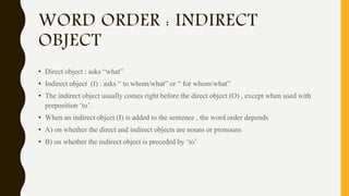 WORD ORDER : INDIRECT
OBJECT
• Direct object : asks “what”
• Indirect object (I) : asks “ to whom/what” or “ for whom/what”
• The indirect object usually comes right before the direct object (O) , except when used with
preposition ‘to’.
• When an indirect object (I) is added to the sentence , the word order depends
• A) on whether the direct and indirect objects are nouns or pronouns
• B) on whether the indirect object is preceded by ‘to’
 