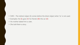 • SVIO – The indirect object (I) comes before the direct object when ‘to’ is not used.
• Examples: He (S) gave (V) his friends (IO) the car (O)
• His mother baked him a cake .
• She told them a story.
 