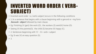INVERTED WORD ORDER ( VERB-
SUBJECT)
• Inverted word order i.e, (verb-subject )occurs in the following conditions
• 1. In a sentence that begins with a clause beginning with a gerund or –ing form
,Gerund+ object followed by main clause.
• Eg: Finishing (V (ger)) the work (O) , the workers (S) went(V) home (O).
• Seeing (V) the parents(O), the child (S) became (V) happy (C).
• 2. Sentences beginning with ‘it’: - It+ verb+ subject
• Eg: It was (V) an easy question (S).
• 3.
 