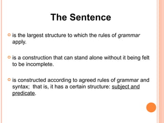 The Sentence is the largest structure to which the rules of  grammar  apply. is a construction that can stand alone without it being felt to be incomplete. is constructed according to agreed rules of grammar and syntax;  that is, it has a certain structure:  subject and predicate .  