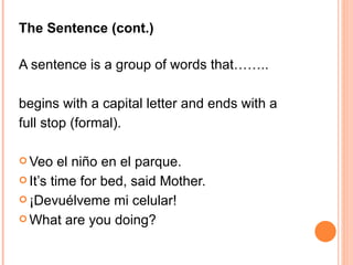 The Sentence (cont.)  A sentence is a group of words that…….. begins with a capital letter and ends with a  full stop (formal). Veo el niño en el parque.  It’s time for bed, said Mother. ¡Devuélveme mi celular! What are you doing?  