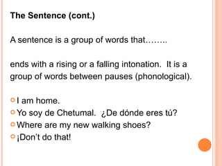 The Sentence (cont.) A sentence is a group of words that…….. ends with a rising or a falling intonation.  It is a  group of words between pauses (phonological). I am home. Yo soy de Chetumal.  ¿ De dónde eres tú? Where are my new walking shoes? ¡Don’t do that! 
