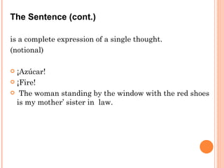 The Sentence (cont.) is a complete expression of a single thought. (notional) ¡Azúcar! ¡Fire! The woman standing by the window with the red shoes is my mother’ sister in  law. 