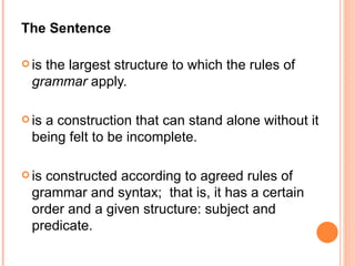 The Sentence is the largest structure to which the rules of  grammar  apply. is a construction that can stand alone without it being felt to be incomplete. is constructed according to agreed rules of grammar and syntax;  that is, it has a certain order and a given structure: subject and predicate. 