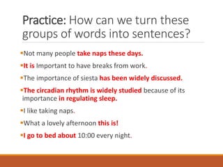 Practice: How can we turn these
groups of words into sentences?
▪Not many people take naps these days.
▪It is Important to have breaks from work.
▪The importance of siesta has been widely discussed.
▪The circadian rhythm is widely studied because of its
importance in regulating sleep.
▪I like taking naps.
▪What a lovely afternoon this is!
▪I go to bed about 10:00 every night.
 