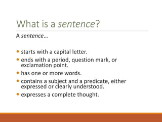 What is a sentence?
A sentence…
 starts with a capital letter.
 ends with a period, question mark, or
exclamation point.
 has one or more words.
 contains a subject and a predicate, either
expressed or clearly understood.
 expresses a complete thought.
 