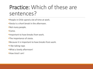 Practice: Which of these are
sentences?
▪People in Chile spend a lot of time at work.
▪Siesta is a short break in the afternoon.
▪Not many people.
▪Come.
▪Important to have breaks from work.
▪The importance of siesta.
▪Because it is important to have breaks from work.
▪I like taking naps
▪What a lovely afternoon!
▪How tired I am!
 