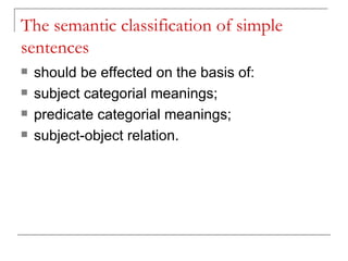 The semantic classification of simple sentences should be effected on the basis of: subject categorial meanings; predicate categorial meanings; subject-object relation. 