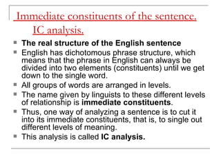 Immediate constituents of the sentence. IC analysis.   The real structure of the English sentence   English has dichotomous phrase structure, which means that the phrase in English can always be divided into two elements (constituents) until we get down to the single word.  All groups of words are arranged in levels.  The name given by linguists to these different levels of relationship is  immediate constituents . Thus, one way of analyzing a sentence is to cut it into its immediate constituents, that is, to single out different levels of meaning.  This analysis is called  IC analysis.   