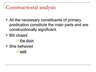 Constructional analysis   All the necessary constituents of primary predication constitute the main parts and are constructionally significant.   Bill closed  the door ;  She behaved  well .   