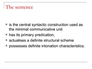 The sentence is the central syntactic construction used as the minimal communicative unit  has its primary predication,  actualises a definite structural scheme  possesses definite intonation characteristics.   