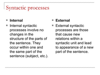 Syntactic processes Internal   Internal syntactic processes involve no changes in the structure of the parts of the sentence. They occur within one and the same part of the sentence (subject, etc.).  External External syntactic processes are those that cause new relations within a syntactic unit and lead to appearance of a new part of the sentence. 