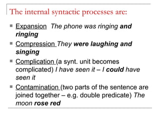 The internal syntactic processes are: Expansion   The phone was ringing  and ringing Compression  They  were laughing and singing Complication  (a synt. unit becomes complicated)  I have seen it – I  could  have seen it  Contamination  (two parts of the sentence are joined together – e.g. double predicate)  The moon  rose red   